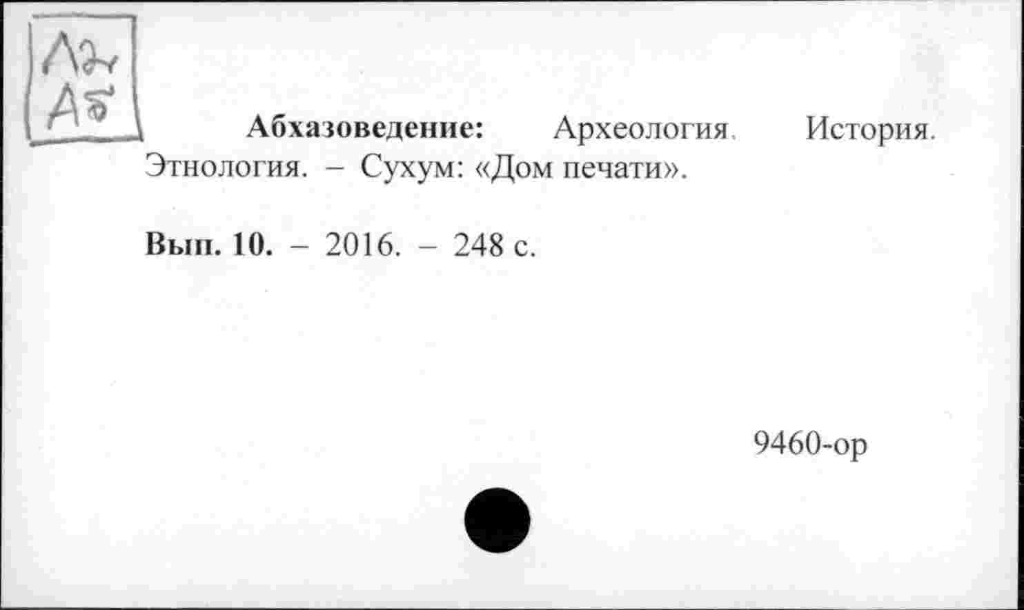 ﻿Абхазоведение:	Археология,
История.
Этнология. - Сухум: «Дом печати».
Вып. 10. - 2016. - 248 с.
9460-ор